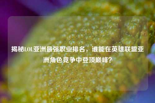 揭秘LOL亚洲最强职业排名，谁能在英雄联盟亚洲角色竞争中登顶巅峰？