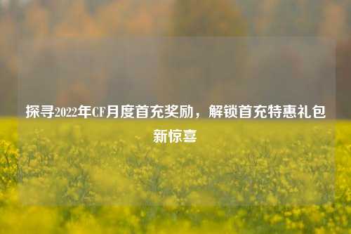 探寻2022年CF月度首充奖励,解锁首充特惠礼包新惊喜
