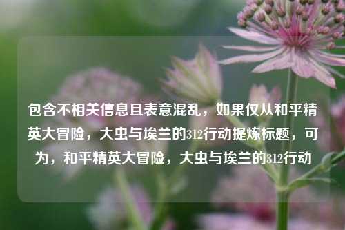 包含不相关信息且表意混乱，如果仅从和平精英大冒险，大虫与埃兰的312行动提炼标题，可为，和平精英大冒险，大虫与埃兰的312行动