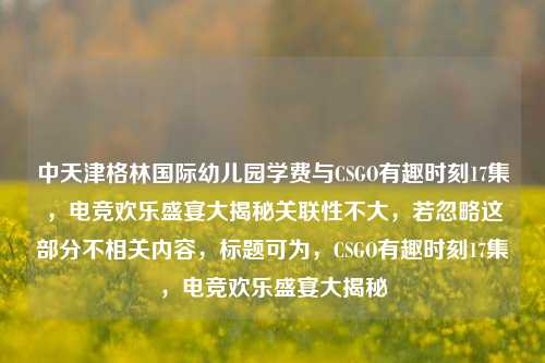 中天津格林国际幼儿园学费与CSGO有趣时刻17集,电竞欢乐盛宴大揭秘关联性不大,若忽略这部分不相关内容,标题可为,CSGO有趣时刻17集,电竞欢乐盛宴大揭秘