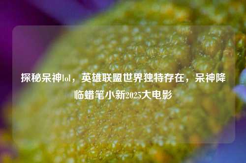 探秘呆神lol,英雄联盟世界独特存在,呆神降临蜡笔小新2025大电影