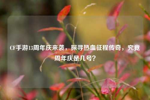 CF手游13周年庆来袭,探寻热血征程传奇,究竟周年庆是几号?