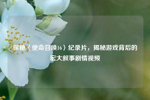 探秘〈使命召唤16〉纪录片,揭秘游戏背后的宏大叙事剧情视频