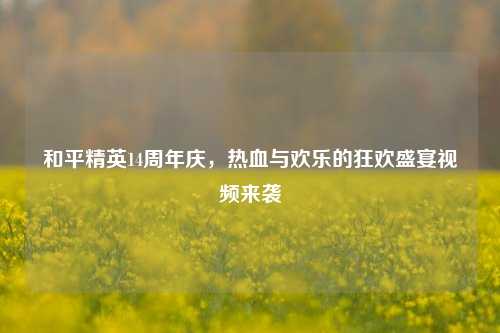 和平精英14周年庆,热血与欢乐的狂欢盛宴视频来袭