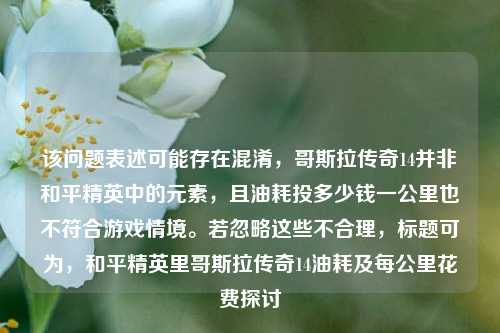 该问题表述可能存在混淆,哥斯拉传奇14并非和平精英中的元素,且油耗投多少钱一公里也不符合游戏情境。若忽略这些不合理,标题可为,和平精英里哥斯拉传奇14油耗及每公里花费探讨
