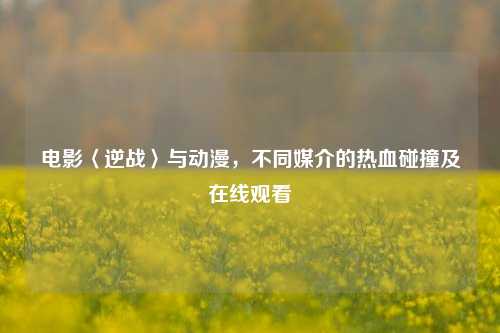 电影〈逆战〉与动漫,不同媒介的热血碰撞及在线观看