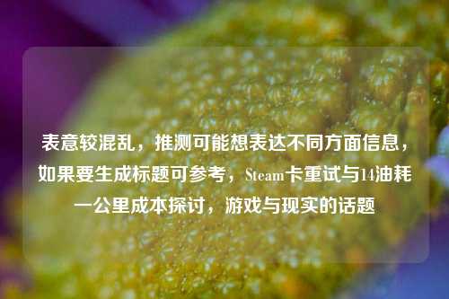 表意较混乱,推测可能想表达不同方面信息,如果要生成标题可参考,Steam卡重试与14油耗一公里成本探讨,游戏与现实的话题