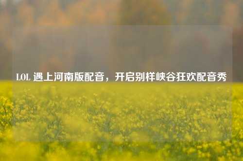 LOL 遇上河南版配音,开启别样峡谷狂欢配音秀