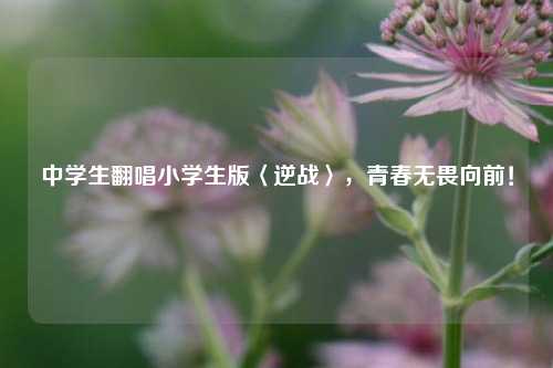 中学生翻唱小学生版〈逆战〉，青春无畏向前！