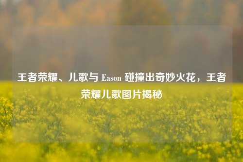 王者荣耀、儿歌与 Eason 碰撞出奇妙火花,王者荣耀儿歌图片揭秘