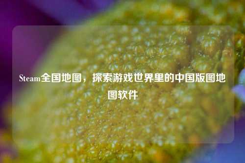 Steam全国地图,探索游戏世界里的中国版图地图软件