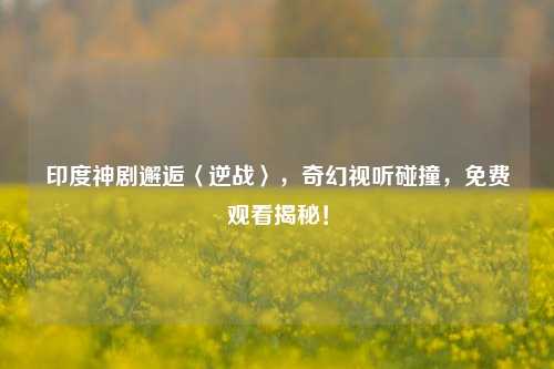 印度神剧邂逅〈逆战〉，奇幻视听碰撞，免费观看揭秘！
