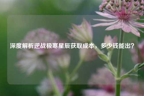 深度解析逆战极寒星辰获取成本,多少钱能出?