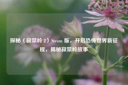 探秘〈寂禁岭 2〉Steam 版,开启恐怖世界新征程,揭秘寂禁岭故事
