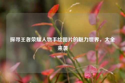 探寻王者荣耀人物手绘图片的魅力世界，大全来袭