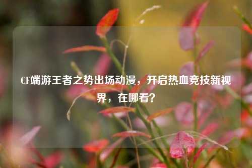 CF端游王者之势出场动漫,开启热血竞技新视界,在哪看?