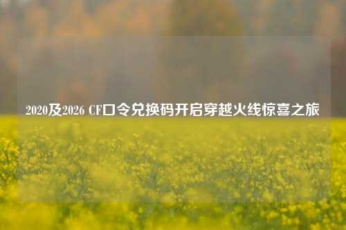 2020及2026 CF口令兑换码开启穿越火线惊喜之旅