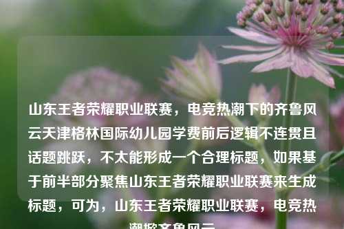 山东王者荣耀职业联赛,电竞热潮下的齐鲁风云天津格林国际幼儿园学费前后逻辑不连贯且话题跳跃,不太能形成一个合理标题,如果基于前半部分聚焦山东王者荣耀职业联赛来生成标题,可为,山东王者荣耀职业联赛,电竞热潮掀齐鲁风云