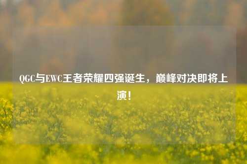 QGC与EWC王者荣耀四强诞生，巅峰对决即将上演！