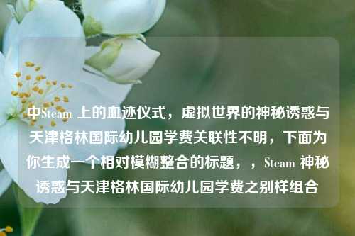 中Steam 上的血迹仪式，虚拟世界的神秘诱惑与天津格林国际幼儿园学费关联性不明，下面为你生成一个相对模糊整合的标题，，Steam 神秘诱惑与天津格林国际幼儿园学费之别样组合