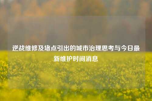 逆战维修及堵点引出的城市治理思考与今日最新维护时间消息