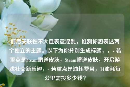 前后关联性不大且表意混乱，推测你想表达两个独立的主题。以下为你分别生成标题，，- 若重点是Steam赠送皮肤，Steam赠送皮肤，开启游戏社交新乐趣，- 若重点是油耗费用，14油耗每公里需投多少钱？