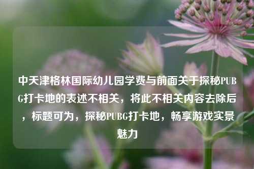 中天津格林国际幼儿园学费与前面关于探秘PUBG打卡地的表述不相关,将此不相关内容去除后,标题可为,探秘PUBG打卡地,畅享游戏实景魅力