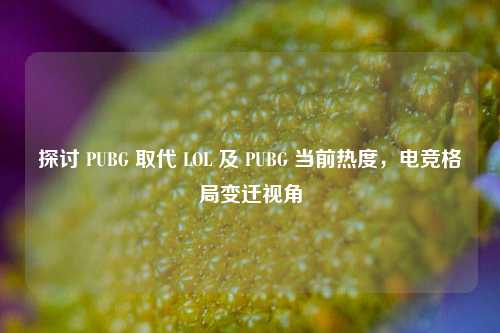 探讨 PUBG 取代 LOL 及 PUBG 当前热度，电竞格局变迁视角