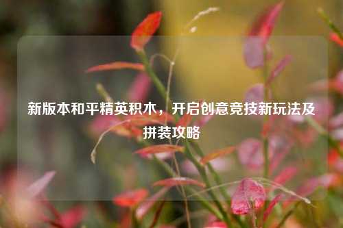 新版本和平精英积木,开启创意竞技新玩法及拼装攻略