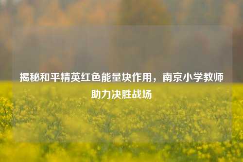 揭秘和平精英红色能量块作用,南京小学教师助力决胜战场