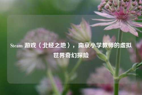 Steam 游戏〈北经之地〉,南京小学教师的虚拟世界奇幻探险