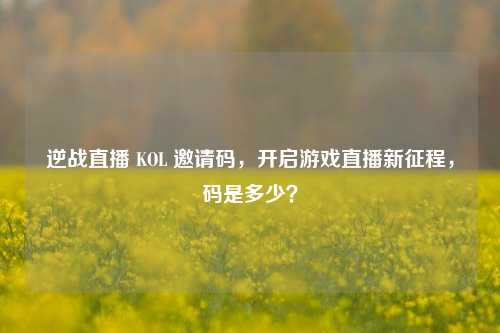 逆战直播 KOL 邀请码,开启游戏直播新征程,码是多少?