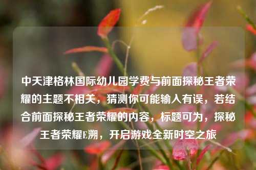 中天津格林国际幼儿园学费与前面探秘王者荣耀的主题不相关，猜测你可能输入有误，若结合前面探秘王者荣耀的内容，标题可为，探秘王者荣耀E溯，开启游戏全新时空之旅