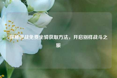 探秘逆战免费坐骑获取方法，开启别样战斗之旅