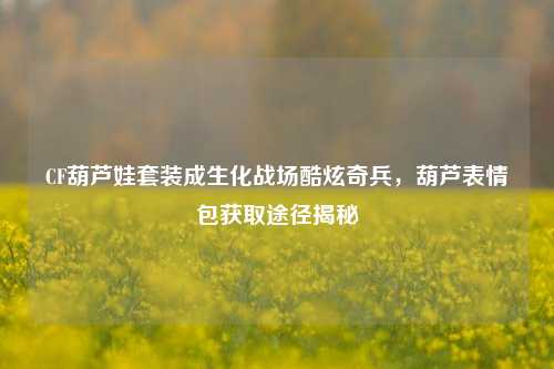CF葫芦娃套装成生化战场酷炫奇兵，葫芦表情包获取途径揭秘