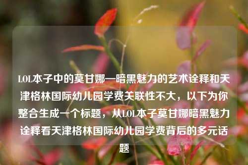 LOL本子中的莫甘娜—暗黑魅力的艺术诠释和天津格林国际幼儿园学费关联性不大，以下为你整合生成一个标题，从LOL本子莫甘娜暗黑魅力诠释看天津格林国际幼儿园学费背后的多元话题