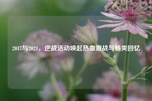 2017与2021，逆战活动唤起热血激战与畅爽回忆
