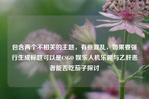 包含两个不相关的主题，有些混乱，如果要强行生成标题可以是CSGO 娱乐人机乐趣与乙肝患者能否吃茄子探讨