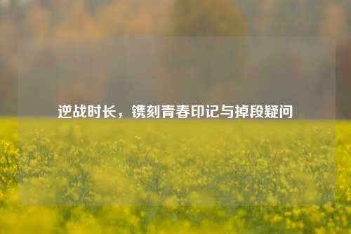 逆战时长，镌刻青春印记与掉段疑问