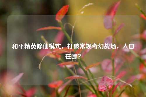 和平精英修仙模式，打破常规奇幻战场，入口在哪？