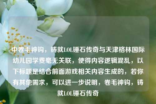 中卷毛神钩,铸就LOL锤石传奇与天津格林国际幼儿园学费毫无关联,使得内容逻辑混乱,以下标题是结合前面游戏相关内容生成的,若你有其他需求,可以进一步说明,卷毛神钩,铸就LOL锤石传奇