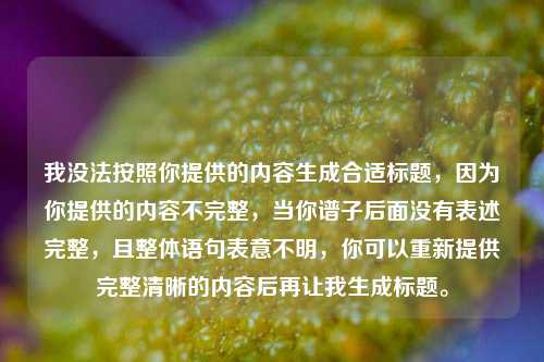 我没法按照你提供的内容生成合适标题,因为你提供的内容不完整,当你谱子后面没有表述完整,且整体语句表意不明,你可以重新提供完整清晰的内容后再让我生成标题。