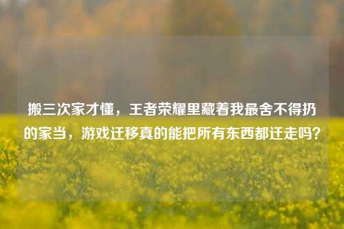 搬三次家才懂,王者荣耀里藏着我最舍不得扔的家当,游戏迁移真的能把所有东西都迁走吗?