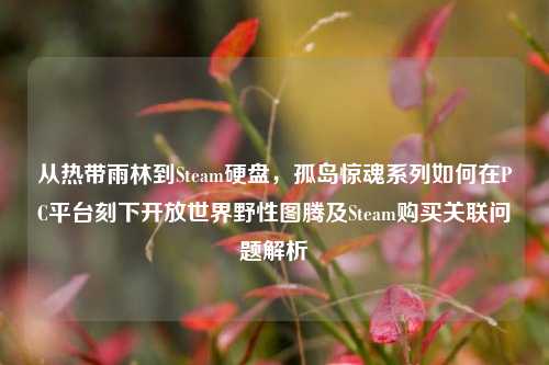 从热带雨林到Steam硬盘,孤岛惊魂系列如何在PC平台刻下开放世界野性图腾及Steam购买关联问题解析