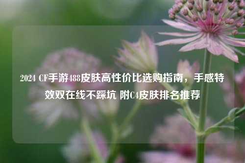 2024 CF手游488皮肤高性价比选购指南,手感特效双在线不踩坑 附C4皮肤排名推荐
