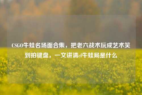 CSGO牛蛙名场面合集,把老六战术玩成艺术笑到拍键盘,一文讲清cf牛蛙局是什么
