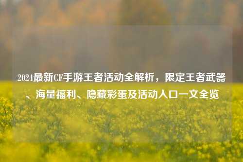 2024最新CF手游王者活动全解析，限定王者武器、海量福利、隐藏彩蛋及活动入口一文全览