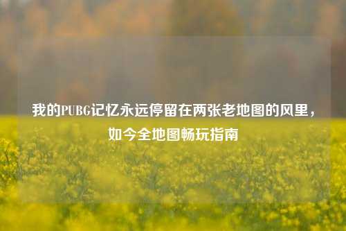 我的PUBG记忆永远停留在两张老地图的风里,如今全地图畅玩指南