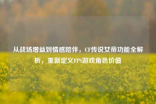 从战场增益到情感陪伴,CF传说女帝功能全解析,重新定义FPS游戏角色价值