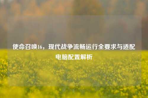 使命召唤16,现代战争流畅运行全要求与适配电脑配置解析